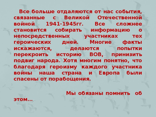 Все больше отдаляются от нас события, связанные с Великой Отечественной войной 1941-1945гг. Все сложнее становится собирать информацию о непосредственных участниках тех героических дней. Многие факты искажаются, делаются попытки перекроить историю ВОВ, принизить подвиг народа. Хотя многим понятно, что благодаря героизму каждого участника войны наша страна и Европа были спасены от порабощения.   Мы обязаны помнить об этом…