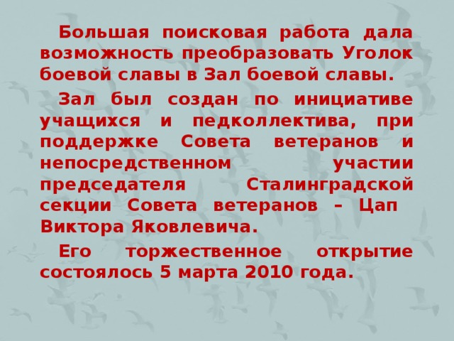 Большая поисковая работа дала возможность преобразовать Уголок боевой славы в Зал боевой славы. Зал был создан по инициативе учащихся и педколлектива, при поддержке Совета ветеранов и непосредственном участии председателя Сталинградской секции Совета ветеранов – Цап Виктора Яковлевича. Его торжественное открытие состоялось 5 марта 2010 года.