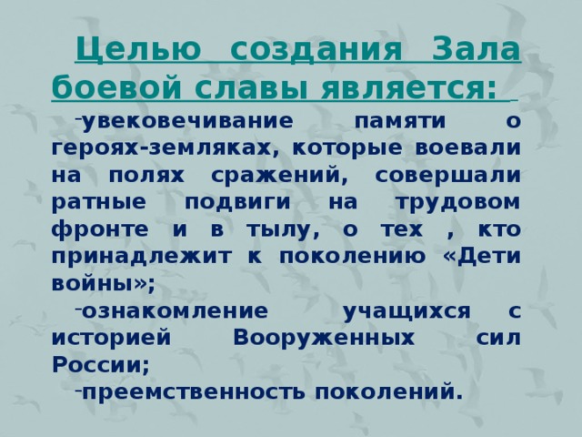 Целью создания Зала боевой славы является:  увековечивание памяти о героях-земляках, которые воевали на полях сражений, совершали ратные подвиги на трудовом фронте и в тылу, о тех , кто принадлежит к поколению «Дети войны»; ознакомление учащихся с историей Вооруженных сил России; преемственность поколений.