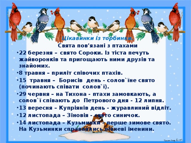 Цікавинки із торбинки. Свята пов’язані з птахами 22 березня –  свято Сороки. Із тіста печуть жайворонків та приго­­­щають ними друзів та знайомих. 8 травня – приліт співочих птахів. 15 травня – Борисів день - солов`їне свято (починають співати солов`ї). 29 червня – на Тихона - птахи замовкають, а солов`ї співають до Петрового дня - 12 липня. 13 вересня – Купріянів день - журавлиний відліт. 12 листопада – Зіновія - свято синичок. 14 листопада – Кузьминки – перше зимове свято. На Кузьминки справлялись півневі іменини.  
