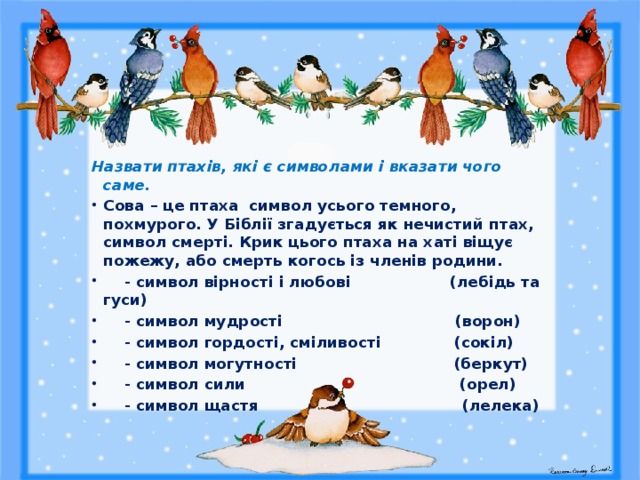   Назвати птахів, які є символами і вказати чого саме. Сова – це птаха символ усього темного, похмурого. У Біблії згадується як нечистий птах, символ смерті. Крик цього птаха на хаті віщує пожежу, або смерть когось із членів родини.   - символ вірності і любові (лебідь та гуси)  - символ мудрості (ворон)  - символ гордості, сміливості (сокіл)  - символ могутності (беркут)  - символ сили (орел)  - символ щастя (лелека) 