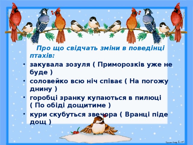   Про що свідчать зміни в поведінці птахів: закувала зозуля ( Приморозків уже не буде ) соловейко всю ніч співає ( На погожу днину ) горобці зранку купаються в пилюці ( По обіді дощитиме ) кури скубуться звечора ( Вранці піде дощ ) 