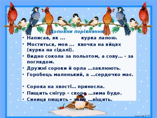 Доповни порівняння: Написав, як ... курка лапою. Моститься, мов ... квочка на яйцях (курка на сідалі). Видно сокола за польотом, а сову… - за поглядом. Дружні сороки й орла …заклюють. Горобець маленький, а …сердечко має. Сорока на хвості… принесла. Пищить снігур – скоро …зима буде. Синиця пищить – зиму …віщить. 