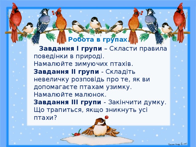  Робота в групах.  Завдання І групи – Скласти правила поведінки в природі.  Намалюйте зимуючих птахів.  Завдання ІІ групи - Складіть невеличку розповідь про те, як ви допомагаєте птахам узимку.  Намалюйте малюнок.  Завдання ІІІ групи - Закінчити думку.  Що трапиться, якщо зникнуть усі птахи? 