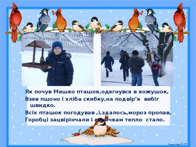 Як почув Мишко пташок,одягнувся в кожушок, Взяв пшоно і хліба скибку,на подвір’я вибіг швидко. Всіх пташок погодував ,і,здалось,мороз пропав, Горобці зацвірінчали і синичкам тепло стало. 