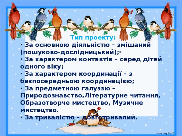  Тип проекту: · За основною діяльністю – змішаний (пошуково-дослідницький);· · За характером контактів – серед дітей одного віку; · За характером координації – з безпосередньою координацією; · За предметною галуззю – Природознавство,Літературне читання, Образотворче мистецтво, Музичне мистецтво. · За тривалістю – довготривалий. 