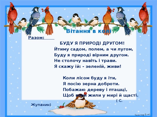  Вітання в колі Разом:  БУДУ Я ПРИРОДІ ДРУГОМ!                   Йтиму садом, полем, а чи лугом,                 Буду я природі вірним другом.                    Не столочу навіть і трави.                   Я скажу їй: - зеленій, живи!                            Коли лісом буду я іти,                         Я посію зерна доброти.                         Побажаю дереву і пташці,                         Щоб вони жили у мирі й щасті.                                                                                ( С. Жупанин) 