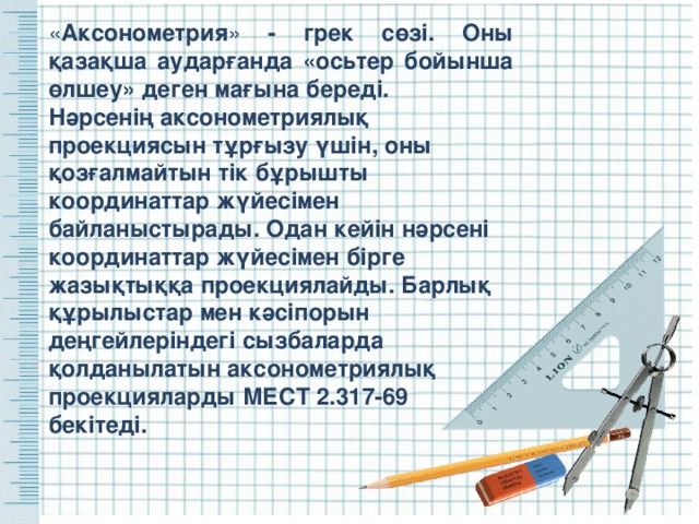« Аксонометрия » - грек сөзі. Оны қазақша аударғанда «осьтер бойынша өлшеу » деген мағына береді. Нәрсенің аксонометриялық проекциясын тұрғызу үшін, оны қозғалмайтын тік бұрышты координаттар жүйесімен байланыстырады. Одан кейін нәрсені координаттар жүйесімен бірге жазықтыққа проекциялайды. Барлық құрылыстар мен кәсіпорын деңгейлеріндегі сызбаларда қолданылатын аксонометриялық проекцияларды МЕСТ 2.317-69 бекітеді. 