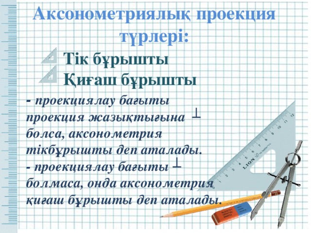 Аксонометриялық проекция түрлері: Тік бұрышты Қиғаш бұрышты - проекциялау бағыты проекция жазықтығына ┴    болса, аксонометрия тікбұрышты деп аталады.  - проекциялау бағыты ┴ болмаса, онда аксонометрия қиғаш бұрышты деп аталады. 