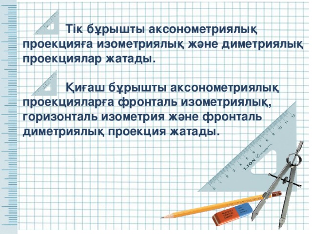  Тік бұрышты аксонометриялық проекцияға изометриялық және диметриялық проекциялар жатады.  Қиғаш бұрышты аксонометриялық проекцияларға фронталь изометриялық, горизонталь изометрия және фронталь диметриялық проекция жатады.   