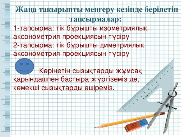 Жаңа тақырыпты меңгеру кезінде берілетін тапсырмалар: 1-тапсырма: тік бұрышты изометриялық аксонометрия проекциясын түсіру 2-тапсырма: тік бұрышты диметриялық аксонометрия проекциясын түсіру  Көрінетін сызықтарды жұмсақ қарындашпен бастыра жүргіземіз де, көмекші сызықтарды өшіреміз. 
