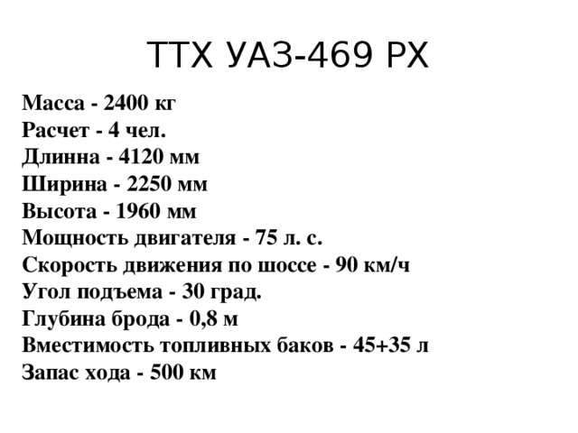 ТТХ УАЗ-469 РХ Масса - 2400 кг  Расчет - 4 чел.  Длинна - 4120 мм  Ширина - 2250 мм  Высота - 1960 мм  Мощность двигателя - 75 л. с.  Скорость движения по шоссе - 90 км/ч  Угол подъема - 30 град.  Глубина брода - 0,8 м  Вместимость топливных баков - 45+35 л  Запас хода - 500 км   