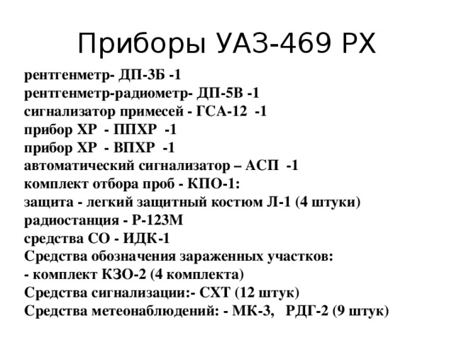 Приборы УАЗ-469 РХ  рентгенметр- ДП-3Б -1  рентгенметр-радиометр- ДП-5В -1  сигнализатор примесей - ГСА-12 -1  прибор ХР - ППХР -1  прибор ХР - ВПХР -1  автоматический сигнализатор – АСП -1  комплект отбора проб - КПО-1:  защита - легкий защитный костюм Л-1 (4 штуки)  радиостанция - Р-123М  средства СО - ИДК-1  Средства обозначения зараженных участков:  - комплект КЗО-2 (4 комплекта)  Средства сигнализации:- СХТ (12 штук)  Средства метеонаблюдений: - МК-3, РДГ-2 (9 штук)   