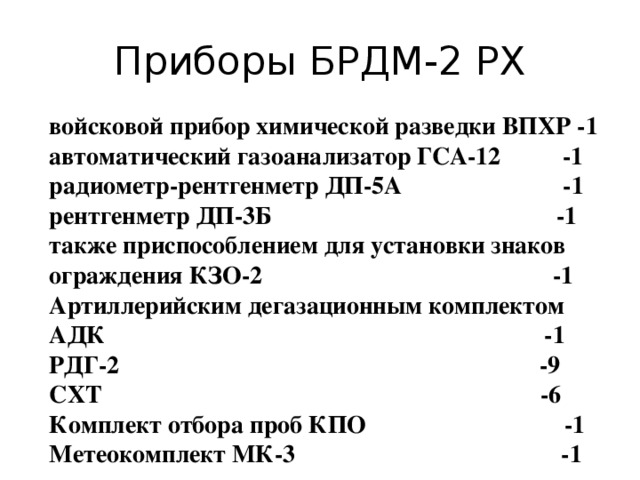 Приборы БРДМ-2 РХ войсковой прибор химической разведки ВПХР -1 автоматический газоанализатор ГСА-12 -1 радиометр-рентгенметр ДП-5А -1 рентгенметр ДП-3Б -1 также приспособлением для установки знаков ограждения КЗО-2 -1 Артиллерийским дегазационным комплектом АДК -1 РДГ-2 -9 СХТ -6 Комплект отбора проб КПО -1 Метеокомплект МК-3 -1 