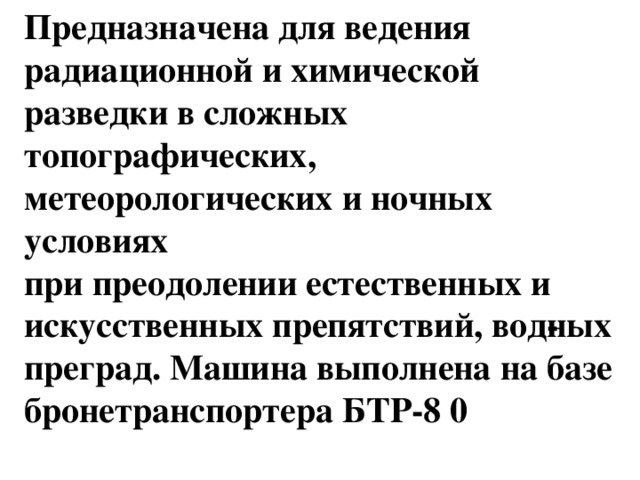 Предназначена для ведения радиационной и химической разведки в сложных топографических, метеорологических и ночных условиях   при преодолении естественных и искусственных препятствий, вод­ных преград. Машина выполнена на базе бронетранспортера БТР-8 0 