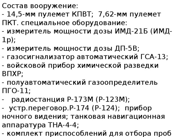 Состав вооружение:   - 14,5-мм пулемет КПВТ;  7,62-мм пулемет ПКТ. специальное оборудование:   - измеритель мощности дозы ИМД-21Б (ИМД-1р);   - измеритель мощности дозы ДП-5В;   - газосигнализатор автоматический ГСА-13;   - войсковой прибор химической разведки ВПХР;   - полуавтоматический газоопределитель ПГО-11;   -   радиостанция Р-173М (Р-123М);   -  устр.переговор.Р-174 (Р-124);  прибор ночного видения; танковая навигационная аппаратура ТНА-4-4;   - комплект приспособлений для отбора проб КПО-1;   - комплект знаков ограждения КЗО-2 - 6;   - метеокомплект МК-3М;   -    установка для запуска сигналов химической тревоги с пультом управления.    