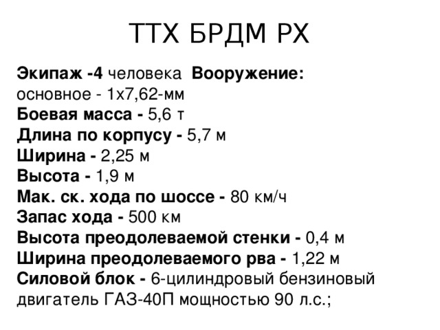 ТТХ БРДМ РХ Экипаж -4 человека Вооружение: основное - 1x7,62-мм Боевая масса -  5,6 т Длина по корпусу -  5,7 м Ширина -  2,25 м Высота -  1,9 м Мак. ск. хода по шоссе -  80 км/ч Запас хода -  500 км Высота преодолеваемой стенки -  0,4 м Ширина преодолеваемого рва -  1,22 м Силовой блок -  6-цилиндровый бензиновый двигатель ГАЗ-40П мощностью 90 л.с.; 