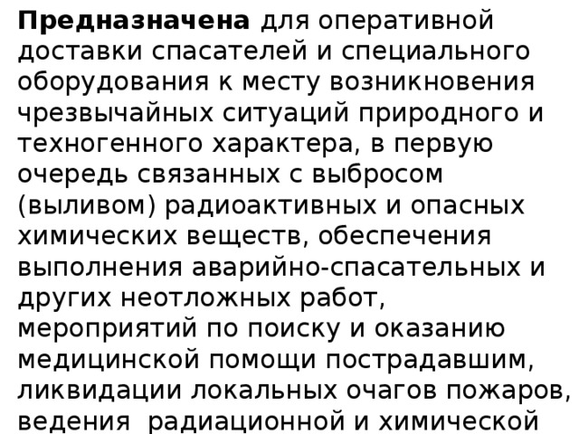 Предназначена для оперативной доставки спасателей и специального оборудования к месту возникновения чрезвычайных ситуаций природного и техногенного характера, в первую очередь связанных с выбросом (выливом) радиоактивных и опасных химических веществ, обеспечения выполнения аварийно-спасательных и других неотложных работ, мероприятий по поиску и оказанию медицинской помощи пострадавшим, ликвидации локальных очагов пожаров, ведения  радиационной и химической разведки (мониторинга), связи и оповещения в ходе ликвидации чрезвычайных ситуаций . 