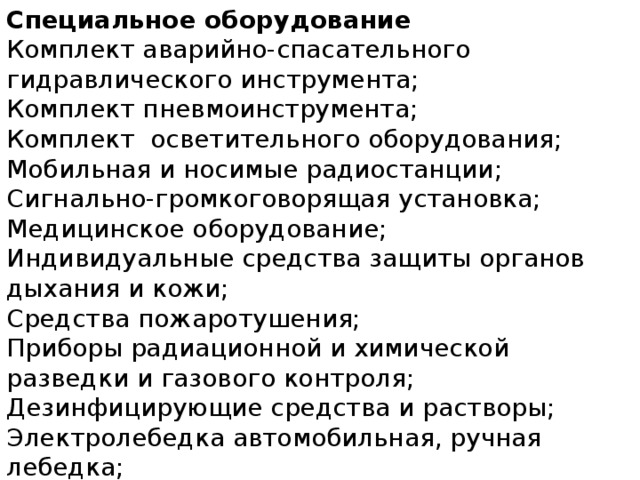 Специальное оборудование Комплект аварийно-спасательного гидравлического инструмента; Комплект пневмоинструмента; Комплект  осветительного оборудования; Мобильная и носимые радиостанции; Сигнально-громкоговорящая установка; Медицинское оборудование; Индивидуальные средства защиты органов   дыхания и кожи;         Средства пожаротушения; Приборы радиационной и химической разведки и газового контроля; Дезинфицирующие средства и растворы; Электролебедка автомобильная, ручная лебедка; Набор слесарного и шанцевого инструмента. 