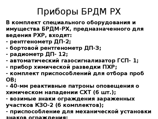 Приборы БРДМ РХ В комплект специального оборудования и имущества БРДМ-РХ, предназначенного для ведения РХР, входят:   - рентгенометр ДП-2;   - бортовой рентгенометр ДП-З;   - радиометр ДП- 12;   - автоматический газосигнализатор ГСП- 1;   - прибор химической разведки ПХР;   - комплект приспособлений для отбора проб ОВ;   - 40-мм реактивные патроны оповещения о химическом нападении СХТ (6 шт.);   - возимые знаки ограждения зараженных участков КЗО-2 (6 комплектов);  - приспособление для механической установки знаков ограждения;   - штанга для ручной установки знаков ограждения;    