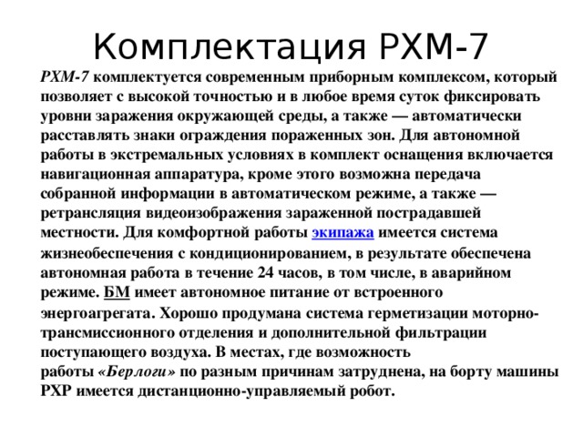 Комплектация РХМ-7 РХМ-7  комплектуется современным приборным комплексом, который позволяет с высокой точностью и в любое время суток фиксировать уровни заражения окружающей среды, а также — автоматически расставлять знаки ограждения пораженных зон. Для автономной работы в экстремальных условиях в комплект оснащения включается навигационная аппаратура, кроме этого возможна передача собранной информации в автоматическом режиме, а также — ретрансляция видеоизображения зараженной пострадавшей местности. Для комфортной работы  экипажа   имеется система жизнеобеспечения с кондиционированием, в результате обеспечена автономная работа в течение 24 часов, в том числе, в аварийном режиме.  БМ  имеет автономное питание от встроенного энергоагрегата. Хорошо продумана система герметизации моторно-трансмиссионного отделения и дополнительной фильтрации поступающего воздуха. В местах, где возможность работы  «Берлоги»  по разным причинам затруднена, на борту машины РХР имеется дистанционно-управляемый робот. 