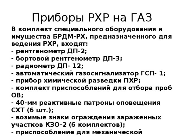 Приборы РХР на ГАЗ В комплект специального оборудования и имущества БРДМ-РХ, предназначенного для ведения РХР, входят:   - рентгенометр ДП-2;   - бортовой рентгенометр ДП-З;   - радиометр ДП- 12;   - автоматический газосигнализатор ГСП- 1;   - прибор химической разведки ПХР;   - комплект приспособлений для отбора проб ОВ;   - 40-мм реактивные патроны оповещения СХТ (6 шт.);   - возимые знаки ограждения зараженных участков КЗО-2 (6 комплектов);  - приспособление для механической установки знаков ограждения;   - штанга для ручной установки знаков ограждения;  