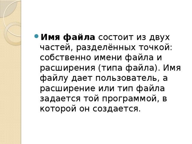 Имя файла состоит из двух частей, разделённых точкой: собственно имени файла и расширения (типа файла). Имя файлу дает пользователь, а расширение или тип файла задается той программой, в которой он создается. 