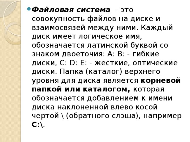 Файловая система  - это совокупность файлов на диске и взаимосвязей между ними. Каждый диск имеет логическое имя, обозначается латинской буквой со знаком двоеточия: А: В: - гибкие диски, С: D: Е: - жесткие, оптические диски. Папка (каталог) верхнего уровня для диска является корневой папкой или каталогом, которая обозначается добавлением к имени диска наклоненной влево косой чертой \ (обратного слэша), например С:\ . 