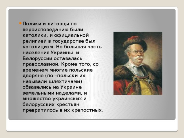 Поляки и литовцы по вероисповеданию были католики, и официальной религией в государстве был католицизм. Но большая часть населения Украины и Белоруссии оставалась православной. Кроме того, со временем многие польские дворяне (по –польски их называли шляхтичами) обзавелись на Украине земельными наделами, и множество украинских и белорусских крестьян превратилось в их крепостных. 