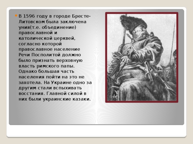 В 1596 году в городе Бресте-Литовском была заключена уния(т.е. объединение) православной и католической церквей, согласно которой православное население Речи Посполитой должно было признать верховную власть римского папы. Однако большая часть населения пойти на это не захотела. На Украине одно за другим стали вспыхивать восстания. Главной силой в них были украинские казаки. 