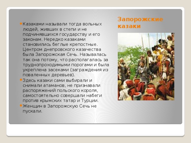 Запорожские казаки Казаками называли тогда вольных людей, живших в степи и не подчинявшихся государству и его законам. Нередко казаками становились беглые крепостные. Центром днепровского казачества была Запорожская Сечь. Называлась так она потому, что располагалась за труднопроходимыми порогами и была укреплена засеками (заграждения из поваленных деревьев). Здесь казаки сами выбирали и снимали атаманов, не признавали распоряжений польского короля, самостоятельно совершали набеги против крымских татар и Турции. Женщин в Запорожскую Сечь не пускали. 