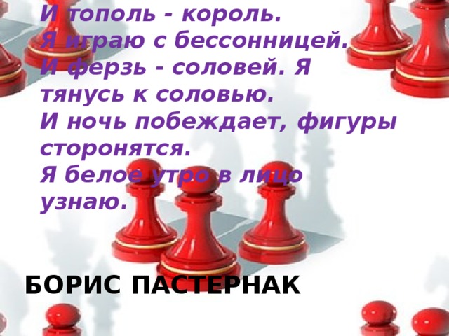 И тополь - король.  Я играю с бессонницей.  И ферзь - соловей. Я тянусь к соловью.  И ночь побеждает, фигуры сторонятся.  Я белое утро в лицо узнаю. Борис Пастернак