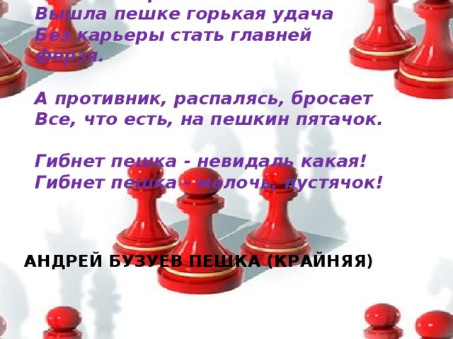 -Возвеличу! - царь над ухом плачет, -  Вам меня бросать никак нельзя!  Вышла пешке горькая удача  Без карьеры стать главней ферзя.   А противник, распалясь, бросает  Все, что есть, на пешкин пятачок.  Гибнет пешка - невидаль какая!  Гибнет пешка - мелочь, пустячок!   АНДРЕЙ БУЗУЕВ ПЕШКА (КРАЙНЯЯ)