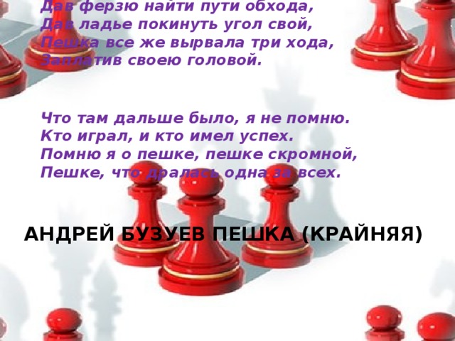 Дав ферзю найти пути обхода,  Дав ладье покинуть угол свой,  Пешка все же вырвала три хода,  Заплатив своею головой.    Что там дальше было, я не помню.  Кто играл, и кто имел успех.  Помню я о пешке, пешке скромной,  Пешке, что дралась одна за всех.    АНДРЕЙ БУЗУЕВ ПЕШКА (КРАЙНЯЯ)