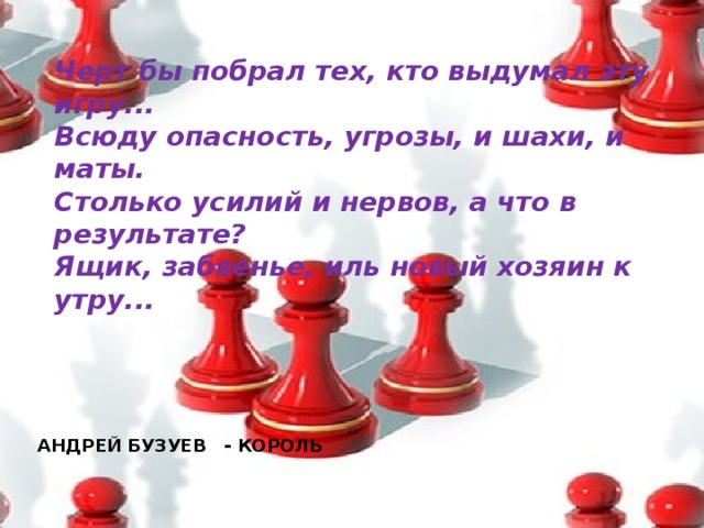Черт бы побрал тех, кто выдумал эту игру...  Всюду опасность, угрозы, и шахи, и маты.  Столько усилий и нервов, а что в результате?  Ящик, забвенье, иль новый хозяин к утру...   АНДРЕЙ БУЗУЕВ - КОРОЛЬ