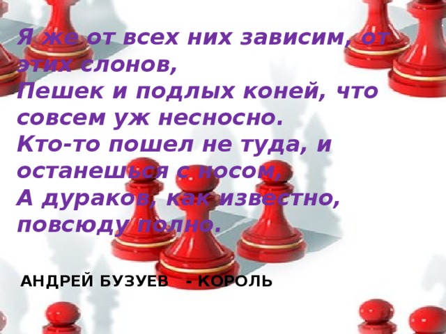 Я же от всех них зависим, от этих слонов,  Пешек и подлых коней, что совсем уж несносно.  Кто-то пошел не туда, и останешься с носом,  А дураков, как известно, повсюду полно.   АНДРЕЙ БУЗУЕВ - КОРОЛЬ