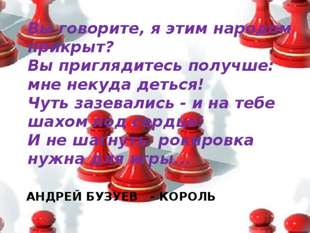 Вы говорите, я этим народом прикрыт?  Вы приглядитесь получше: мне некуда деться!  Чуть зазевались - и на тебе шахом под сердце!  И не шагнуть: рокировка нужна для игры...   АНДРЕЙ БУЗУЕВ - КОРОЛЬ