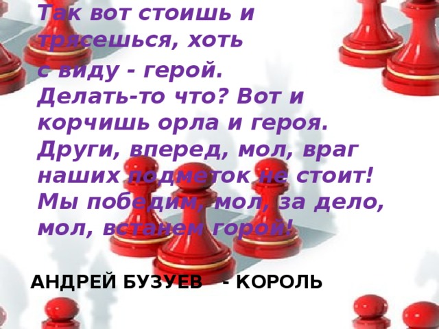 Так вот стоишь и трясешься, хоть с виду - герой.  Делать-то что? Вот и корчишь орла и героя.  Други, вперед, мол, враг наших подметок не стоит!  Мы победим, мол, за дело, мол, встанем горой!   АНДРЕЙ БУЗУЕВ - КОРОЛЬ