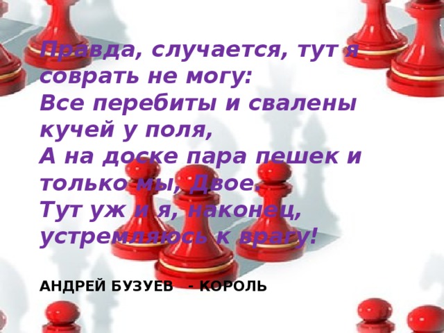 Правда, случается, тут я соврать не могу:  Все перебиты и свалены кучей у поля,  А на доске пара пешек и только мы, Двое.  Тут уж и я, наконец, устремляюсь к врагу! АНДРЕЙ БУЗУЕВ - КОРОЛЬ