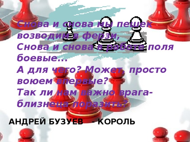 Снова и снова мы пешек возводим в ферзи,  Снова и снова в работе поля боевые...  А для чего? Может, просто воюем впервые?  Так ли нам важно врага-близнеца поразить? АНДРЕЙ БУЗУЕВ - КОРОЛЬ