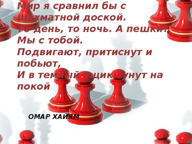 Мир я сравнил бы с шахматной доской.  То день, то ночь. А пешки? Мы с тобой.  Подвигают, притиснут и побьют,  И в темный ящик сунут на покой Омар Хайям