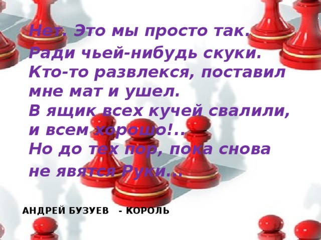 Нет. Это мы просто так. Ради чьей-нибудь скуки.  Кто-то развлекся, поставил мне мат и ушел.  В ящик всех кучей свалили, и всем хорошо!..  Но до тех пор, пока снова не явятся Руки...   АНДРЕЙ БУЗУЕВ - КОРОЛЬ