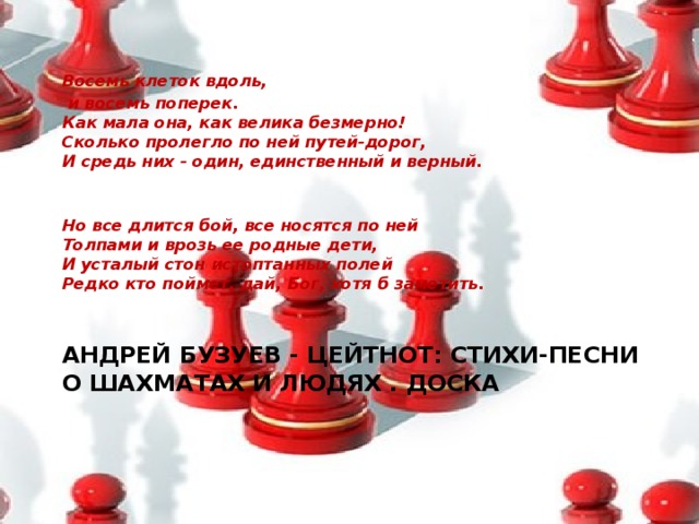 Восемь клеток вдоль,  и восемь поперек.  Как мала она, как велика безмерно!  Сколько пролегло по ней путей-дорог,  И средь них - один, единственный и верный.    Но все длится бой, все носятся по ней  Толпами и врозь ее родные дети,  И усталый стон истоптанных полей  Редко кто поймет, дай, Бог, хотя б заметить.     АНДРЕЙ БУЗУЕВ - ЦЕЙТНОТ: СТИХИ-ПЕСНИ О ШАХМАТАХ И ЛЮДЯХ . ДОСКА