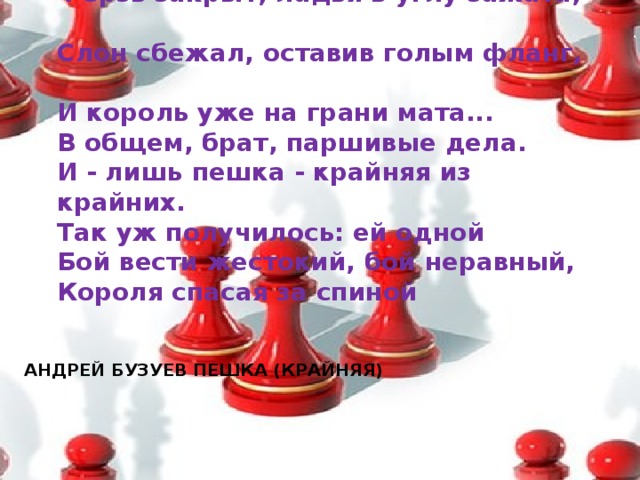Ферзь закрыт, ладья в углу зажата,  Слон сбежал, оставив голым фланг,  И король уже на грани мата...  В общем, брат, паршивые дела.  И - лишь пешка - крайняя из крайних.  Так уж получилось: ей одной  Бой вести жестокий, бой неравный,  Короля спасая за спиной АНДРЕЙ БУЗУЕВ ПЕШКА (КРАЙНЯЯ)