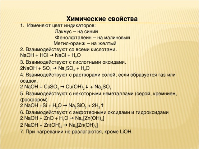 Химические свойства 1. Изменяют цвет индикаторов:  Лакмус – на синий  Фенолфталеин – на малиновый  Метил-оранж – на желтый 2. Взаимодействуют со всеми кислотами. NaOH + HCl → NaCl + H 2 O 3. Взаимодействуют с кислотными оксидами. 2NaOH + SO 3 → Na 2 SO 4 + H 2 O 4. Взаимодействуют с растворами солей, если образуется газ или осадок. 2 NaOH + CuSO 4 → Cu(OH) 2 ↓ + Na 2 SO 4 5. Взаимодействуют с некоторыми неметаллами (серой, кремнием, фосфором) 2 NaOH +Si + H 2 O → Na 2 SiO 3 + 2H 2 ↑ 6. Взаимодействуют с амфотерными оксидами и гидроксидами 2 NaOH + Zn О + H 2 O → Na 2 [ Zn ( OH ) 4 ] 2 NaOH + Zn (ОН) 2 → Na 2 [ Zn ( OH ) 4 ] 7. При нагревании не разлагаются, кроме LiOH . 