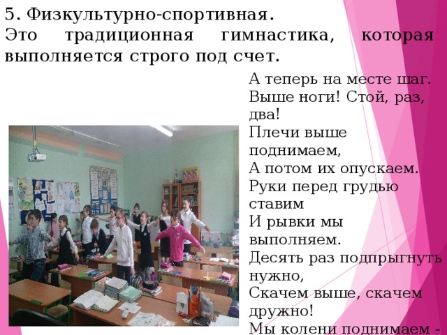 5. Физкультурно-спортивная. Это традиционная гимнастика, которая выполняется строго под счет. А теперь на месте шаг. Выше ноги! Стой, раз, два! Плечи выше поднимаем, А потом их опускаем.  Руки перед грудью ставим И рывки мы выполняем.  Десять раз подпрыгнуть нужно, Скачем выше, скачем дружно!   Мы колени поднимаем - Шаг на месте выполняем.  От души мы потянулись,  И на место вновь вернулись.     