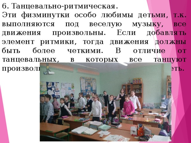 6. Танцевально-ритмическая. Эти физминутки особо любимы детьми, т.к. выполняются под веселую музыку, все движения произвольны. Если добавлять элемент ритмики, тогда движения должны быть более четкими. В отличие от танцевальных, в которых все танцуют произвольно, при этом желающие могут петь.  