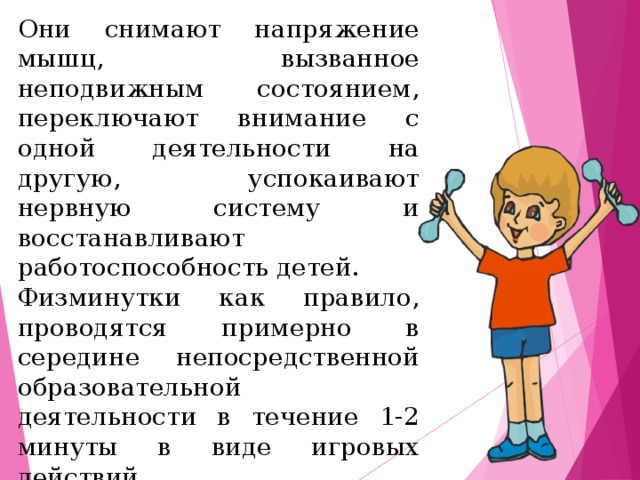 Они снимают напряжение мышц, вызванное неподвижным состоянием, переключают внимание с одной деятельности на другую, успокаивают нервную систему и восстанавливают работоспособность детей. Физминутки как правило, проводятся примерно в середине непосредственной образовательной деятельности в течение 1-2 минуты в виде игровых действий.   