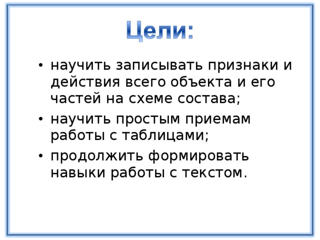 научить записывать признаки и действия всего объекта и его частей на схеме состава; научить простым приемам работы с таблицами; продолжить формировать навыки работы с текстом.  