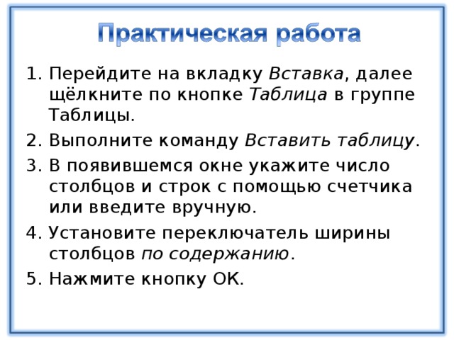 Перейдите на вкладку Вставка , далее щёлкните по кнопке Таблица в группе Таблицы. Выполните команду Вставить таблицу . В появившемся окне укажите число столбцов и строк с помощью счетчика или введите вручную. Установите переключатель ширины столбцов по содержанию . Нажмите кнопку ОК. 